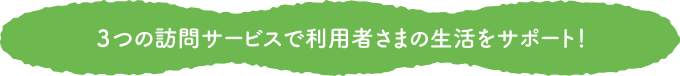 3つの訪問サービスで利用者さまの生活をサポート