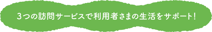 3つの訪問サービスで利用者さまの生活をサポート